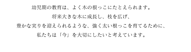 幼児期の教育は、よく木の根っこにたとえられます。将来大きな木に成長し、枝を広げ、豊かな実りを迎えられるような、強く太い根っこを育てるために、私たちは「今」を大切にしたいと考えています。