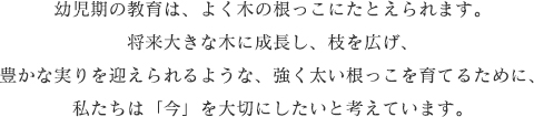 幼児期の教育は、よく木の根っこにたとえられます。将来大きな木に成長し、枝を広げ、豊かな実りを迎えられるような、強く太い根っこを育てるために、私たちは「今」を大切にしたいと考えています。