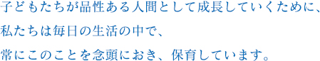 子どもたちが品性ある人間として成長していくために、私たちは毎日の生活の中で、常にこのことを念頭におき、保育しています。