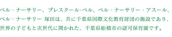 ベル・ナーサリー、プレスクール･ベル、ベル・ナーサリー・アスールは共に千葉県国際文化教育財団の施設であり、世界の子どもと次世代に開かれた、千葉県船橋市の認可保育園です。
