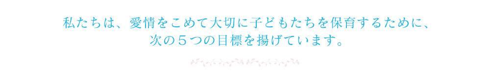 私たちは、愛情をこめて大切に子どもたちを保育するために、次の５つの目標を揚げています。