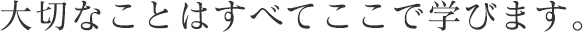 大切なことはすべてここで学びます。
